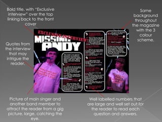 Bold title, with “Exclusive interview” over the top linking back to the front coverSame background throughout the magazine with the 3 colour scheme.Quotes from the interview that may intrigue the reader.Picture of main singer and another band member to attract the reader from a gig picture, large, catching the eye.Well labelled numbers that are large and well set out for the reader to read each question and answers.
