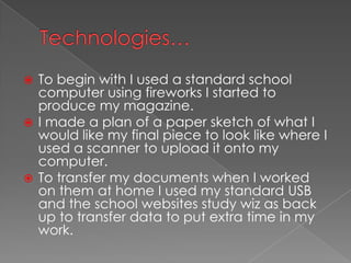 Technologies…To begin with I used a standard school computer using fireworks I started to produce my magazine. I made a plan of a paper sketch of what I would like my final piece to look like where I used a scanner to upload it onto my computer.To transfer my documents when I worked on them at home I used my standard USB and the school websites study wiz as back up to transfer data to put extra time in my work.
