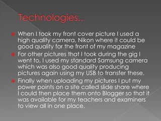 Technologies..When I took my front cover picture I used a high quality camera, Nikon where it could be good quality for the front of my magazineFor other pictures that I took during the gig I went to, I used my standard Samsung camera which was also good quality producing pictures again using my USB to transfer these.Finally when uploading my pictures I put my power points on a site called slide share where I could then place them onto Blogger so that it was available for my teachers and examiners to view all in one place.