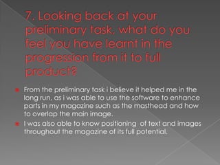 7. Looking back at your preliminary task, what do you feel you have learnt in the progression from it to full product?From the preliminary task i believe it helped me in the long run, as i was able to use the software to enhance parts in my magazine such as the masthead and how to overlap the main image.I was also able to know positioning  of text and images throughout the magazine of its full potential.