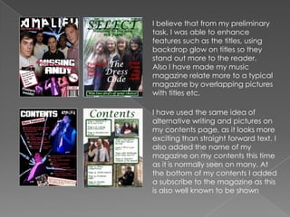 I believe that from my preliminary task, I was able to enhance features such as the titles, using backdrop glow on titles so they stand out more to the reader.Also I have made my music magazine relate more to a typical magazine by overlapping pictures with titles etc.I have used the same idea of alternative writing and pictures on my contents page, as it looks more exciting than straight forward text. I also added the name of my magazine on my contents this time as it is normally seen on many. At the bottom of my contents I added a subscribe to the magazine as this is also well known to be shown
