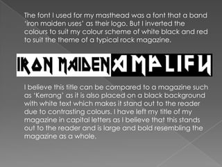 	The font I used for my masthead was a font that a band ‘iron maiden uses’ as their logo. But I inverted the colours to suit my colour scheme of white black and red to suit the theme of a typical rock magazine.I believe this title can be compared to a magazine such as ‘Kerrang’ as it is also placed on a black background with white text which makes it stand out to the reader due to contrasting colours. I have left my title of my magazine in capital letters as I believe that this stands out to the reader and is large and bold resembling the magazine as a whole.