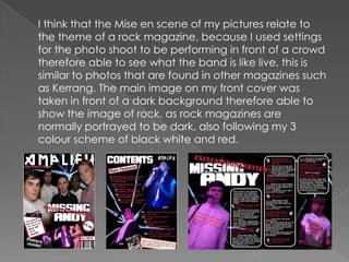 	I think that the Mise en scene of my pictures relate to the theme of a rock magazine, because I used settings for the photo shoot to be performing in front of a crowd therefore able to see what the band is like live, this is similar to photos that are found in other magazines such as Kerrang. The main image on my front cover was taken in front of a dark background therefore able to show the image of rock, as rock magazines are normally portrayed to be dark, also following my 3 colour scheme of black white and red.