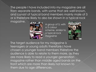 	The people I have included into my magazine are all from separate bands, with some that are well known, and consist of typical band members mainly male of 5 or 6 therefore likely to also be shown in a typical rock magazine. A group of 5, with a 3 colour scheme, similar to a typical rock magazineThe target audience for my magazine is teenagers or young adults therefore I have chosen a younger band members therefore the audience is able to relate to them more, as they are more likely to read a younger generation magazine rather than middle aged bands on the front which are more than likely not known to them due to age differences.