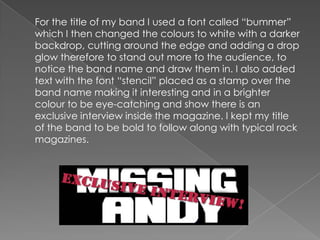 	For the title of my band I used a font called “bummer” which I then changed the colours to white with a darker backdrop, cutting around the edge and adding a drop glow therefore to stand out more to the audience, to notice the band name and draw them in. I also added text with the font “stencil” placed as a stamp over the band name making it interesting and in a brighter colour to be eye-catching and show there is an exclusive interview inside the magazine. I kept my title of the band to be bold to follow along with typical rock magazines.