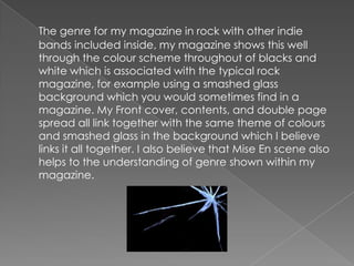 The genre for my magazine in rock with other indie bands included inside, my magazine shows this well through the colour scheme throughout of blacks and white which is associated with the typical rock magazine, for example using a smashed glass background which you would sometimes find in a magazine. My Front cover, contents, and double page spread all link together with the same theme of colours and smashed glass in the background which I believe links it all together. I also believe that Mise En scene also helps to the understanding of genre shown within my magazine.
