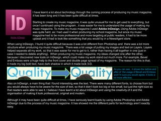 What have you learnt about technology from the process of constructing this product?I have learnt a lot about technology through the coming process of producing my music magazine, it has been long and it has been quite difficult at times.When editing the images of my music magazine I used AdobePhotoshop CS5 Extended. Using Photoshop wasn’t really hard, as I had used previously when producing my School Magazine and for other projects also.I used Photoshop a lot, when producing my music magazine. I mainly used it when editing my main images for my front cover, contents page and double page spread article.Adobe PhotoshopWhen using Photoshop, I experimented a lot. Mainly trying to make my images look flawless and professional but I realised  that  it wasn’t going to be as easy as I thought it would be. When taking my images in the Photography Studio, I used a fan for my model’s hair so that it looked wavy (as I found out that photographers use wind fans when taking images of celebrities in photo shoots) and blown back. When editing the images, I noticed that some of the blown hair was out of focus and looked quite invisible. So I used the Magic Eraser Tool to get rid of the background and then I used the Eraser Tool to make my model’s her look wavy and nice for the front cover image. This was quite a long process, as I had to do this to my other images because I had used the wind fan in the photo shoot. In Photoshop I became aware of the usage, of the Variations Tool. This tool was extremely helpful when editing my images. The reason for this is that, it help add make-up to my model’s face because my model didn’t have make-up on in photo shoot and I wanted her looking amazing for my magazine issue. I clicked the Magnetic Lasso Tool and outlined the parts of my images that I wanted to add or change the colour. This made my images look better and more professional than before.Although it was difficult as times, I really learnt a lot when using Photoshop as I discovered new tools and new ways of making my images look phenomenal for my music magazine. On the next slide, it explains how I edited my images to perfection.