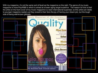 With my magazine, it’s not the same sort of level as the magazine on the right. The genre of my music magazine is more Pop/R&B in which is aimed at a lower aging target audience.  The reason for this is that the artist on the front cover of my music magazine is a teen international superstar, so this artist can relate to younger magazine readers as they reveal to their fans the joy of having your dream job, but the tough side of being well-known globally. 