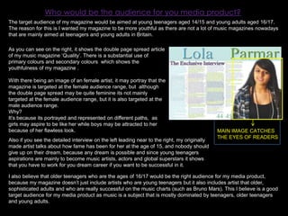 Who would be the audience for you media product?The target audience of my magazine would be aimed at young teenagers aged 14/15 and young adults aged 16/17. The reason for this is I wanted my magazine to be more youthful as there are not a lot of music magazines nowadays that are mainly aimed at teenagers and young adults in Britain. As you can see on the right, it shows the double page spread article of my music magazine ‘Quality’. There is a substantial use of primary colours and secondary colours  which shows the youthfulness of my magazine .With there being an image of an female artist, it may portray that the magazine is targeted at the female audience range, but  although the double page spread may be quite feminine its not mainly targeted at the female audience range, but it is also targeted at the male audience range. Why?It’s because its portrayed and represented on different paths,  as girls may aspire to be like her while boys may be attracted to her because of her flawless look.MAIN IMAGE CATCHES THE EYES OF READERSAlso if you see the detailed interview on the left leading near to the right, my originally made artist talks about how fame has been for her at the age of 15, and nobody should give up on their dream, because any dream is possible and since young teenagers aspirations are mainly to become music artists, actors and global superstars it shows that you have to work for you dream career if you want to be successful in it.I also believe that older teenagers who are the ages of 16/17 would be the right audience for my media product, because my magazine doesn’t just include artists who are young teenagers but it also includes artist that older, sophisticated adults and who are really successful on the music charts (such as Bruno Mars). This I believe is a good target audience for my media product as music is a subject that is mostly dominated by teenagers, older teenagers and young adults. 
