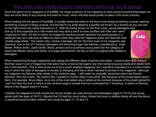 How does your media product represent particular social groupsSince the genre of my magazine is Pop/R&B, the target audience of my magazine is more aimed at youthful teenagers as they are more likely to buy records and listen to music, which will help boost profits of sales in the music industry. When looking into the genre of Pop/R&B, it usually shows the artist on the front cover doing something unusual, wearing something unusual or being unusual, and this led to my artist wearing a pacifier (as known as a dummy as you can see on the right) which her name engraved on it.  With this being shown on the front cover, young teenagers may look up to this superstar as a role model and may start a trend to have pacifiers with their own name engraved on them. So this is where my magazine (product) would represent my social groups in a particular way, as it will have an effect on them when they read the magazine issue and read the main double page article.  The reason why I chose a teenage idol, for the front cover of my magazine was because, now in the 21st Century, teenagers are becoming huge international  superstars(e.g. Justin Bieber, Willow Smith, Jaden Smith, Alexis Jordan) and to put these young artist into the category of artists like Mariah Carey and Usher, is a huge achievement. So this is how my original artist relates toteenagers. When researching through magazines and seeing the different types of genres and styles, I came to term and realised that their wasn’t a lot of magazines that were mainly aimed at teenagers, but more aimed at young adults and adults (who are in the twenties). This is what drove me to do a youth targeted magazine, but I wanted to represent it in a more modern way in which the style of teenagers in society is changing and that is what I wanted to portray in my magazine.  Although my magazine my features older artists in the contents page,  I still made my originally  produced artist Lola Parmar’ standout  from the crowd. The reason why I wanted to include older music artist, was because of the social aspect about them. For example, Bruno Mars, he is one of the most talked about artists at the moment because of his smash global hit “Just The Way You Are” in which in the contents page it reveals that he’s nominated for 7 Grammys, in which a Grammy Award is the biggest award in music.I wanted my magazine to look simple but not too simple, as I was aiming it and teenagers (ages of 14/15) and young adults (with the ages of 16/17). I figured that if it had too much colour, looked too busy in addition being all over the place ,it would be aimed at older children who would be aged 11, 12 and 13.  