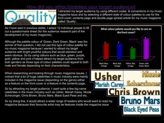 How did you attract/address your target audience?I attracted my target audience by using different codes  & conventions in my music magazine issue and by selecting a different style of colour palettes to use for the front cover, contents page and double page spread article for my music magazine called ‘Quality’.As I have said in previous slides, I asked 12 individual people to fill out a questionnaire sheet (for the audience research part of the development of my music magazine).  Although the palette colour of ‘Green, Dark Green, Black’ was the winner of that question, I did not use this type of colour palette for my music magazine because I wanted to attract my target audience with bright youthful colours that would standout and seem obvious. So by using colours such as blue, green, purple, gold, yellow and pink it helped attract my target audience from both genders as those type of colour palettes could appeal to both male and female depending on their characteristics.WINNER!When researching and looking through music magazine issues, I noticed that a lot of huge celebrities in music industry were mainly included in the magazine issue (depending on the genre) either as a feature on the front cover or a feature in the contents page.So by attracting my target audience, I used quite a few big name celebrities in the music industry such as Usher, Mariah Carey, Nicole Scherzinger, Chris Brown, Bruno Mars, Black Eyed Peas and etc.So by doing this, it would attract a wider range of readers who would want to read my magazine because their favourite artist may be features inside the magazine issue