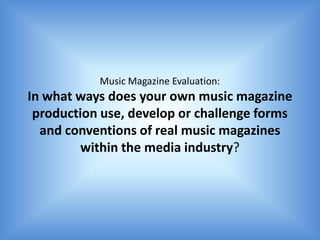 Music Magazine Evaluation:
In what ways does your own music magazine
 production use, develop or challenge forms
  and conventions of real music magazines
         within the media industry?
 