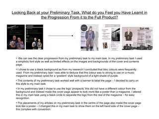 Looking Back at your Preliminary Task, What do you Feel you Have Learnt in
                the Progression From it to the Full Product?




  • We can see the clear progression from my preliminary task to my main task. In my preliminary task I used
  a simplistic font style as well as limited effects on the images and backgrounds of the cover and contents
  page.
  • I chose to use a black background as from my research I concluded that bloc colours were frequently
  used. From my preliminary task I was able to deduce that this colour was to strong to use on a music
  magazine and instead opted for a ‘gradient’ style background of a light shade of purple.
  • The contents of my preliminary task worked well with a banner to label the page – I decided to carry on
  this style to my main task.
  • In my preliminary task I chose to use the logo ‘prospects’ this did not have a different colour from the
  background and instead made the cover page appear to look more like a poster than a magazine. I altered
  this in my main task using a black circle to separate the logo from the rest of the magazine – for easy
  recognition.
  • The placements of my articles on my preliminary task in the centre of the page also made the cover page
  look like a poster – I changed this in my main task to show them on the left hand side of the cover page –
  this complies with convention.
 
