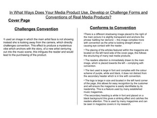In What Ways Does Your Media Product Use, Develop or Challenge Forms and
                      Conventions of Real Media Products?
    Cover Page

         Challenges Convention                                        Conforms to Convention
                                                                •There is a different shadowing image placed to the right of
                                                                the main picture it is slightly transparent and anchors the
•I used an image in which the main artist face is not showing   phrase ‘battling her demons’ – this image complies more
instead she is looking away from the camera, which directly     with convention as the artist is looking straight ahead –
challenges convention. This effect to produce a mysterious      causing eye contact with the reader.
vibe which anchors with the story, of a new artist venturing    • The placing of the articles featured within the magazine are
out into the music scene, this intrigues the reader and would   located on the left hand side of the cover page, this follows
lead to the purchasing of the product.                          the structuring of many real media products.
                                                                • The readers attention is immediately drawn to the main
                                                                image, which is placed towards the left – complying with
                                                                convention.
                                                                • The text used is large in font and complies with the colour
                                                                scheme of purple, white and black, it does not distract from
                                                                the secondary header which is in line with convention.
                                                                • The logo is large in size and located in the left hand corner
                                                                of the page, this allows for easy recognition by the customer
                                                                and will ensure the magazine is easily identifiable by its
                                                                readership. This is a feature used by many established
                                                                music magazines.
                                                                •The secondary heading is white in font and placed on a
                                                                black background this gives a striking effect and catches the
                                                                readers attention. This is used by many magazines and can
                                                                be seen in magazine covers in my research.
 