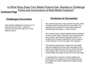 In What Ways Does Your Media Product Use, Develop or Challenge
              Forms and Conventions of Real Media Products?
Contents Page


     Challenges Convention                                 Conforms to Convention

                                                    •My contents page has a colour scheme of purple, white
   • My contents challenges convention by not       and black which continues from the cover page. This
   featuring the main artist – instead the          supports the conventions of a real media product as
   exclusive interview with ‘Ella Fris’ is in the   stereotypically they follow a 3 colour scheme.
   features column.
                                                    •The contents page is clearly labelled with the masthead
                                                    at the top of the. page. Featured in this masthead is the
                                                    issue number, date and the magazines website. This
                                                    complies with convention although the issue number is
                                                    usually featured on the cover page of the magazine.

                                                    •The contents page features images from the articles
                                                    within the magazine this gives extra information to the
                                                    reader and enables them to locate the article with ease.
                                                    This complies with convention as images are used to
                                                    create intrigue and breaks up the text on the cover page.

                                                    • I developed the convention of clearly labelling the
                                                    articles within my magazine from real media products,
                                                    this enables the reader to effectively navigate through
                                                    the articles.
 