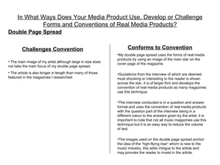In What Ways Does Your Media Product Use, Develop or Challenge
             Forms and Conventions of Real Media Products?
Double Page Spread


        Challenges Convention                                     Conforms to Convention
                                                            •My double page spread uses the forms of real media
                                                            products by using an image of the main star on the
• The main image of my artist although large in size does
                                                            cover page of the magazine.
not take the main focus of my double page spread.
• The article is also longer in length than many of those   •Quotations from the interview of which are deemed
featured in the magazines I researched.                     most shocking or interesting to the reader is shown
                                                            across the star, it is of larger font and develops the
                                                            convention of real media products as many magazines
                                                            use this technique.

                                                            •The interview conducted is in a question and answer
                                                            format and uses the convention of real media products
                                                            with the question part of the interview being in a
                                                            different colour to the answers given by the artist, it is
                                                            important to note that not all music magazines use this
                                                            technique but it is an easy way to reduce the volume
                                                            of text.

                                                            •The images used on the double page spread anchor
                                                            the idea of the ‘high-flying riser’ whom is new to the
                                                            music industry, this adds intrigue to the article and
                                                            may provoke the reader to invest in the article.
 