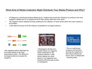 What Kind of Media Institution Might Distribute Your Media Product and Why?


 •     ‘Q’ Magazine is distributed by Bauer Media group. I believe they would also distribute my product to the main
       magazine retailers due to its original format of news stories within the music world.
 •      My magazine will be released monthly enabling for the collection of news stories within the music industry to
       accumulate.
 •      It will retail at the price of £2.99 making it accessible for my target audience.




                                                 • Newsagents will also be a               • This is a well known
• My magazine will be distributed by             location where my magazine                company and therefore
the media institute to all major                 will be distributed to. My                stocking the magazine in
supermarket chains. This allows for              audience will live in cities              their stores will give the
my target audience to access the                 (which reflects the urban                 brand ‘chant’ a reliable feel
magazine.                                        theme to my magazine) and                 – boosting sales.
                                                 therefore will have easy access
                                                 to newsagents.
 
