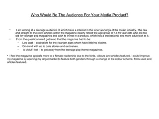 Who Would Be The Audience For Your Media Product?


 •     I am aiming at a teenage audience of which have a interest in the inner workings of the music industry. The raw
       and straight to the point articles within the magazine clearly reflect the age group of 13-19 year olds who are too
       old for younger pop magazines and wish to invest in a product, which has a professional and more adult look to it.
 •     From the questionnaire I gathered that the magazine had to be:
         – Low cost – accessible for the younger ages whom have little/no income.
         – On-trend with up to date stories and exclusives.
         –    A ‘Adult’ feel – to get away from the teenage pop theme magazines.

• I feel the magazine appeals more to a female readership due to the fonts, colours and articles featured. I could improve
my magazine by opening my target market to feature both genders through a change in the colour scheme, fonts used and
articles featured.
 
