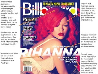 The masthead
connotes a              The way that
big, expensive life.    rhianna is posing
With the bright         could show a more
vibrant colours         sexual side to her.
showing stardom and     She is doing this to
fame.                   attract the male
The title of the        gaze and draw in a
magazine is so well     large audience.
known that it can be
covered up by the
cover model.

Sub headings are not
as prominent as the     The cover line really
main article as they    enforces the selling
may not attract as      point that rhianna is
much attention as the   the main article. It
main cover model.       stands out and
                        attracts attention.


With tattoos on show    This pull quote
we can see that         creates mystery for
rhianna is being        the readers as it
represented as a        conveys that they
“bad” girl .            don't know anything
                        about Rhianna and
                        they would want to
                        read further to
                        found out more.
 