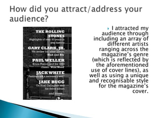   I attracted my
     audience through
  including an array of
        different artists
    ranging across the
     magazine‟s genre
 (which is reflected by
   the aforementioned
 use of cover lines), as
well as using a unique
and recognisable style
    for the magazine‟s
                   cover.
 
