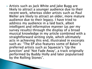    Artists such as Jack White and Jake Bugg are
    likely to attract a younger audience due to their
    recent work, whereas older artists such as Paul
    Weller are likely to attract an older, more mature
    audience due to their legacy. I have tried to
    address my audience in a laid back, albeit
    intelligent and informative manner (as per my
    survey results) through the display of a broad
    musical knowledge in my article combined with a
    straightforward writing style, which ultimately
    acts in achieving this end, illustrated in excerpts
    such as: “The EP also features some of Baker‟s
    preferred artists such as Squeeze‟s „Up the
    Junction‟ and „Not Fade Away‟, a track originally
    performed by Buddy Holly and later popularised
    by the Rolling Stones”.
 