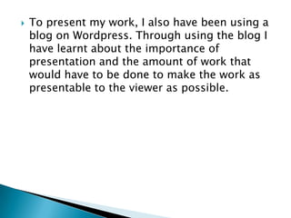    To present my work, I also have been using a
    blog on Wordpress. Through using the blog I
    have learnt about the importance of
    presentation and the amount of work that
    would have to be done to make the work as
    presentable to the viewer as possible.
 