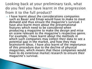    I have learnt about the considerations companies
    such as Bauer and Emap would have to make to meet
    demand and thus ensure the magazine‟s survival. I
    have also learnt more about the presentational
    features which need to be considered when
    producing a magazine to make the design and mise
    en scene relevant to the magazine‟s respective genre.
    For example, I have learnt about the methods in
    which such companies may collect their data to see a
    potential gap in the market, and how they may
    brainstorm ideas. I have also learnt of the importance
    of this procedure due to the decline of physical
    magazines, which means that these companies would
    have to do extensive market research to ensure their
    magazine‟s survival.
 