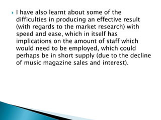    I have also learnt about some of the
    difficulties in producing an effective result
    (with regards to the market research) with
    speed and ease, which in itself has
    implications on the amount of staff which
    would need to be employed, which could
    perhaps be in short supply (due to the decline
    of music magazine sales and interest).
 