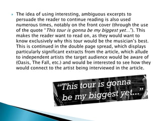    The idea of using interesting, ambiguous excerpts to
    persuade the reader to continue reading is also used
    numerous times, notably on the front cover (through the use
    of the quote “This tour is gonna be my biggest yet…”). This
    makes the reader want to read on, as they would want to
    know exclusively why this tour would be the musician‟s best.
    This is continued in the double page spread, which displays
    particularly significant extracts from the article, which allude
    to independent artists the target audience would be aware of
    (Oasis, The Fall, etc.) and would be interested to see how they
    would connect to the artist being interviewed in the article.
 