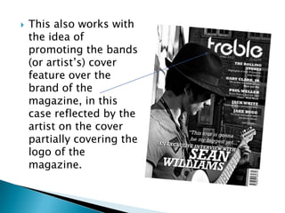    This also works with
    the idea of
    promoting the bands
    (or artist‟s) cover
    feature over the
    brand of the
    magazine, in this
    case reflected by the
    artist on the cover
    partially covering the
    logo of the
    magazine.
 