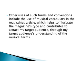    Other uses of such forms and conventions
    include the use of musical vocabulary in the
    magazines article, which helps to illustrate
    the magazine‟s type and contributes to
    attract my target audience, through my
    target audience‟s understanding of the
    musical terms.
 
