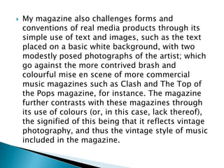    My magazine also challenges forms and
    conventions of real media products through its
    simple use of text and images, such as the text
    placed on a basic white background, with two
    modestly posed photographs of the artist; which
    go against the more contrived brash and
    colourful mise en scene of more commercial
    music magazines such as Clash and The Top of
    the Pops magazine, for instance. The magazine
    further contrasts with these magazines through
    its use of colours (or, in this case, lack thereof),
    the signified of this being that it reflects vintage
    photography, and thus the vintage style of music
    included in the magazine.
 