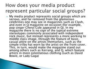    My media product represents social groups which are
    serious, and far removed from the glamorous
    celebrities one may see in magazines such as Clash,
    and even in Q magazine on occasion (for example,
    pop singer Cheryl Cole appeared in Q). In my
    magazine there is no sign of the typical extreme
    stereotypes commonly associated with independent
    rock music, but instead represents a more working to
    middle class image, through the feature of basic,
    casual attire on the artists themselves, such as the
    simple trilby hat worn by the artist on the front cover.
    This, in turn, would make the magazine stand out
    among others such as Kerrang, and Q, which feature
    artists in more ostentatious clothing (such as David
    Bowie, or Lady Gaga)
 