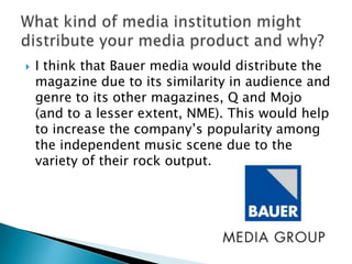    I think that Bauer media would distribute the
    magazine due to its similarity in audience and
    genre to its other magazines, Q and Mojo
    (and to a lesser extent, NME). This would help
    to increase the company‟s popularity among
    the independent music scene due to the
    variety of their rock output.
 