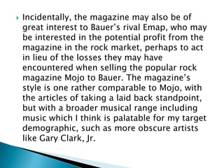    Incidentally, the magazine may also be of
    great interest to Bauer‟s rival Emap, who may
    be interested in the potential profit from the
    magazine in the rock market, perhaps to act
    in lieu of the losses they may have
    encountered when selling the popular rock
    magazine Mojo to Bauer. The magazine‟s
    style is one rather comparable to Mojo, with
    the articles of taking a laid back standpoint,
    but with a broader musical range including
    music which I think is palatable for my target
    demographic, such as more obscure artists
    like Gary Clark, Jr.
 