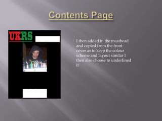 I then added in the masthead
and copied from the front
cover as to keep the colour
scheme and layout similar I
then also choose to underlined
it
 