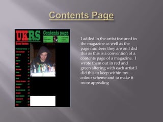 I added in the artist featured in
the magazine as well as the
page numbers they are on I did
this as this is a convention of a
contents page of a magazine. I
wrote them out in red and
green altering with each artist I
did this to keep within my
colour scheme and to make it
more appealing
 