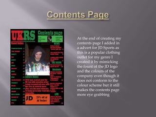 At the end of creating my
contents page I added in
a advert for JD Sports as
this is a popular clothing
outlet for my genre I
created it by mimicking
the fount of the JD logo
and the colours of the
company even though it
does not conform to the
colour scheme but it still
makes the contents page
more eye grabbing
 