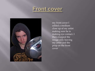 my front cover I
added a medium
close up of my artist
making sure he is
making eye contact. I
then cropped the
image only leaving
my artist and the
prop on the front
cover
 