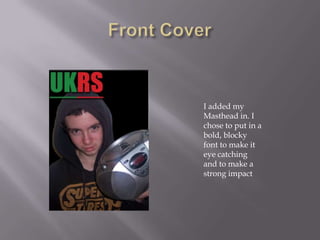 I added my
Masthead in. I
chose to put in a
bold, blocky
font to make it
eye catching
and to make a
strong impact
 