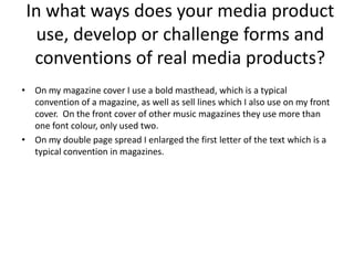 In what ways does your media product
  use, develop or challenge forms and
  conventions of real media products?
• On my magazine cover I use a bold masthead, which is a typical
  convention of a magazine, as well as sell lines which I also use on my front
  cover. On the front cover of other music magazines they use more than
  one font colour, only used two.
• On my double page spread I enlarged the first letter of the text which is a
  typical convention in magazines.
 