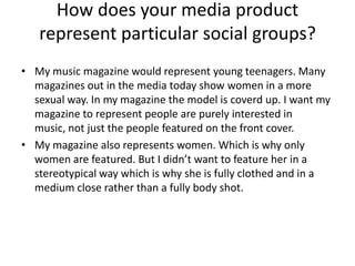 How does your media product
   represent particular social groups?
• My music magazine would represent young teenagers. Many
  magazines out in the media today show women in a more
  sexual way. In my magazine the model is coverd up. I want my
  magazine to represent people are purely interested in
  music, not just the people featured on the front cover.
• My magazine also represents women. Which is why only
  women are featured. But I didn’t want to feature her in a
  stereotypical way which is why she is fully clothed and in a
  medium close rather than a fully body shot.
 