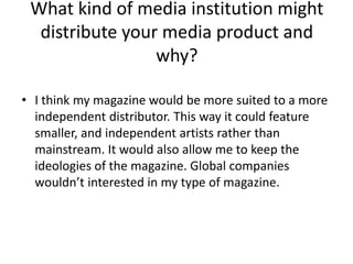 What kind of media institution might
  distribute your media product and
                 why?

• I think my magazine would be more suited to a more
  independent distributor. This way it could feature
  smaller, and independent artists rather than
  mainstream. It would also allow me to keep the
  ideologies of the magazine. Global companies
  wouldn’t interested in my type of magazine.
 