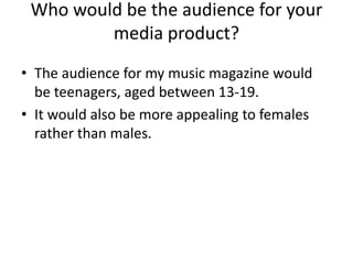Who would be the audience for your
         media product?
• The audience for my music magazine would
  be teenagers, aged between 13-19.
• It would also be more appealing to females
  rather than males.
 