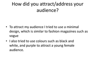 How did you attract/address your
              audience?


• To attract my audience I tried to use a minimal
  design, which is similar to fashion magazines such as
  vogue
• I also tried to use colours such as black and
  white, and purple to attract a young female
  audience.
 