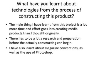 What have you learnt about
    technologies from the process of
       constructing this product?
• The main thing I have learnt from this project is a lot
  more time and effort goes into creating media
  products than I thought originally.
• There has to be a lot a research and preparation
  before the actually constructing can begin.
• I have also learnt about magazine conventions, as
  well as the use of Photoshop.
 