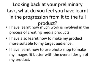 Looking back at your preliminary
task, what do you feel you have learnt
 in the progression from it to the full
              product?
• I have learnt how much work is involved in the
  process of creating media products.
• I have also learnt how to make my product
  more suitable to my target audience.
• I have learnt how to use photo shop to make
  my images fit better with the overall design of
  my product.
 