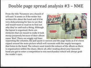 Double page spread analysis #3 – NME
From the title ‘Paramore are a bunch of
sell outs’ it seems as if the writer has
written this about the band and it’d be
very disheartening for fans to see that
and would want to read on to find out
why they’ve said such a thing. Although
the layout is organised, there are
elements that are meant to make it look
messy purposely because of their album
name ‘Riot’. There are wiggly red lines
separating the columns, the pull quote is uneven and the page looks as if it’s been
ripped around the main picture which will resonate with the angsty teenagers
that listen to the band. The colours used match the colours of the album so there
is organisation within the chaos. Above all, after reading about your favourite
band you get to enter a competition to win merchandise which will always grab
the reader’s eyes.
 