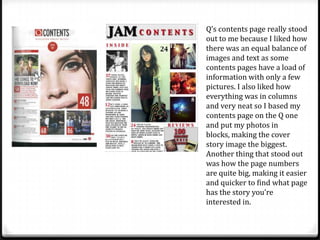Q’s contents page really stood
out to me because I liked how
there was an equal balance of
images and text as some
contents pages have a load of
information with only a few
pictures. I also liked how
everything was in columns
and very neat so I based my
contents page on the Q one
and put my photos in
blocks, making the cover
story image the biggest.
Another thing that stood out
was how the page numbers
are quite big, making it easier
and quicker to find what page
has the story you’re
interested in.
 
