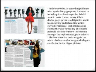 I really wanted to do something different
with my double page spread. I wanted to
include quite a few images but I didn’t
want to make it seem messy. Vibe’s
double page spread used 8 photos and it
looks exciting and interesting whilst
staying organised. I took this idea one
step further and turned my photos into
polaroid pictures to throw in some fun
amongst the sophisticated, plain colours.
I like how there is a main image in the
midst of other smaller images which puts
emphasise on the bigger picture.
 